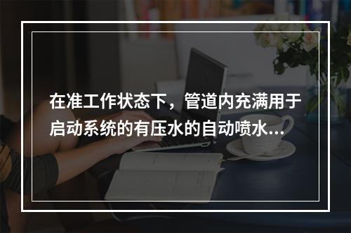 在准工作状态下，管道内充满用于启动系统的有压水的自动喷水灭火