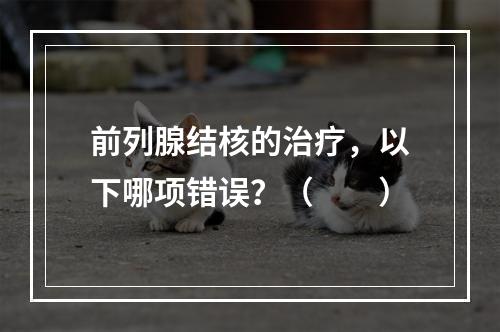 前列腺结核的治疗，以下哪项错误？（　　）