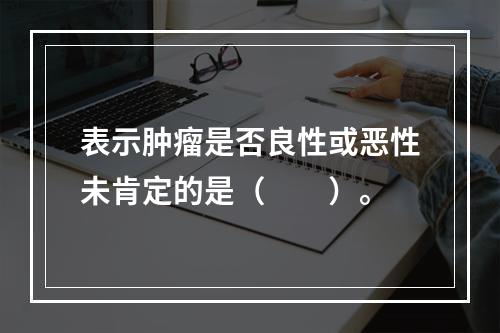 表示肿瘤是否良性或恶性未肯定的是（　　）。