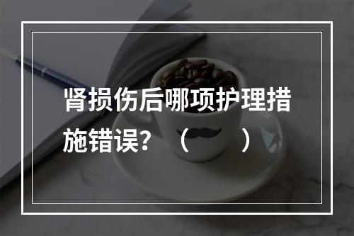 肾损伤后哪项护理措施错误？（　　）