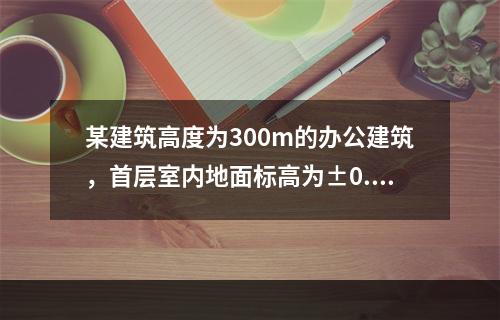 某建筑高度为300m的办公建筑，首层室内地面标高为±0.00