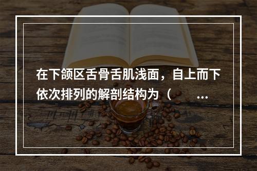 在下颌区舌骨舌肌浅面，自上而下依次排列的解剖结构为（　　）。