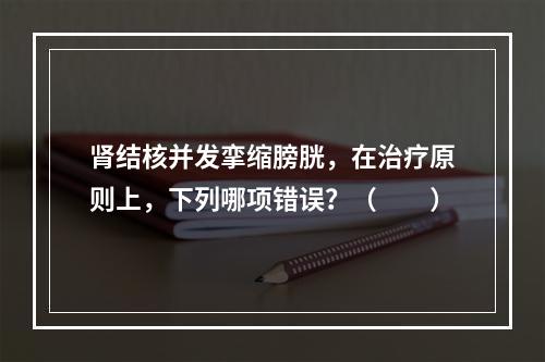 肾结核并发挛缩膀胱，在治疗原则上，下列哪项错误？（　　）