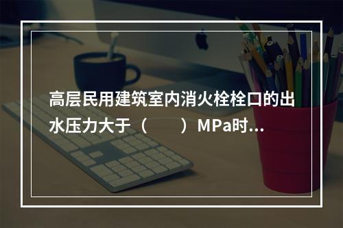 高层民用建筑室内消火栓栓口的出水压力大于（  ）MPa时，应