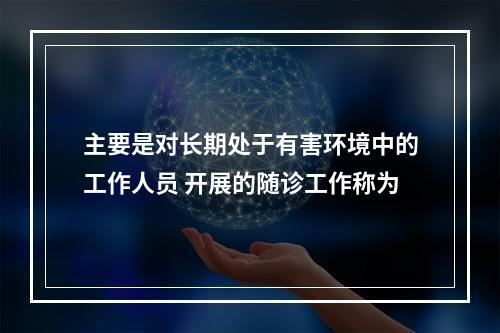 主要是对长期处于有害环境中的工作人员 开展的随诊工作称为