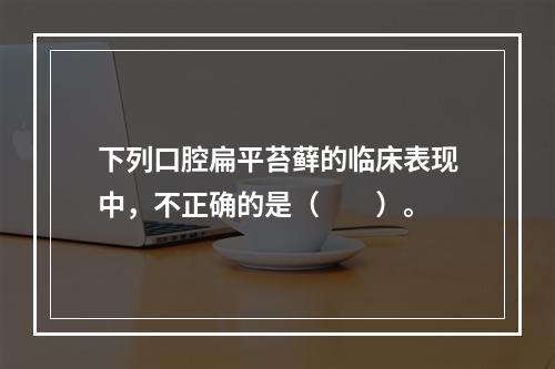 下列口腔扁平苔藓的临床表现中，不正确的是（　　）。