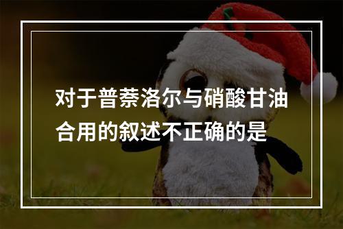 对于普萘洛尔与硝酸甘油合用的叙述不正确的是