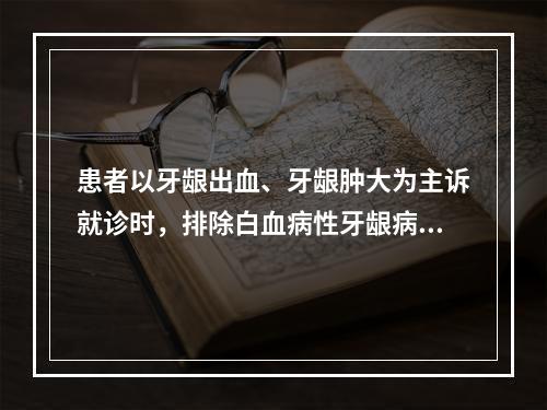 患者以牙龈出血、牙龈肿大为主诉就诊时，排除白血病性牙龈病损最