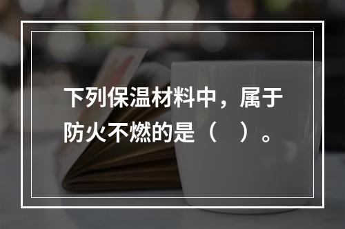 下列保温材料中，属于防火不燃的是（　）。