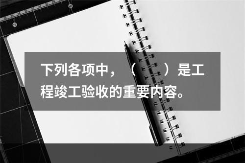 下列各项中，（　　）是工程竣工验收的重要内容。