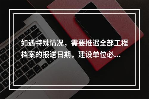 如遇特殊情况，需要推迟全部工程档案的报送日期，建设单位必须