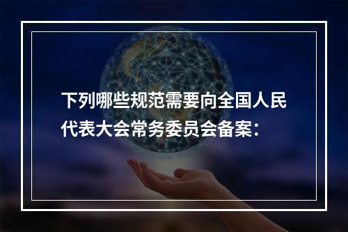 下列哪些规范需要向全国人民代表大会常务委员会备案：