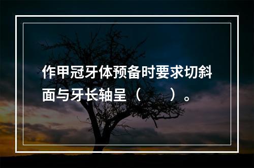 作甲冠牙体预备时要求切斜面与牙长轴呈（　　）。