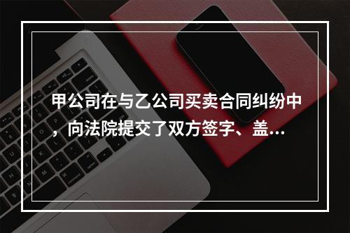 甲公司在与乙公司买卖合同纠纷中，向法院提交了双方签字、盖章的