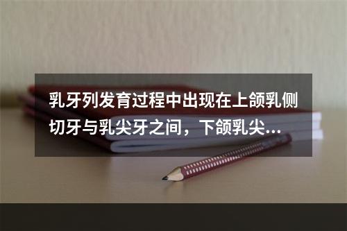 乳牙列发育过程中出现在上颌乳侧切牙与乳尖牙之间，下颌乳尖牙与