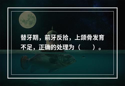 替牙期，前牙反拾，上颌骨发育不足，正确的处理为（　　）。