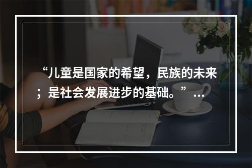 “儿童是国家的希望，民族的未来；是社会发展进步的基础。”这句