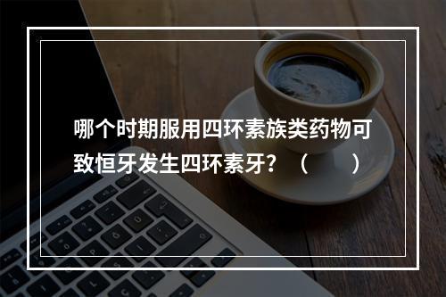 哪个时期服用四环素族类药物可致恒牙发生四环素牙？（　　）