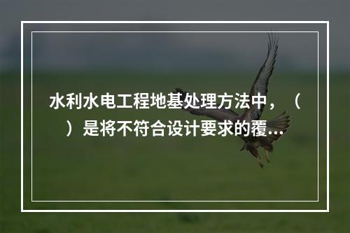 水利水电工程地基处理方法中，（　）是将不符合设计要求的覆盖层