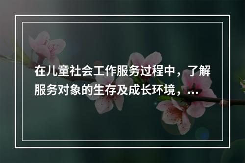 在儿童社会工作服务过程中，了解服务对象的生存及成长环境，了解