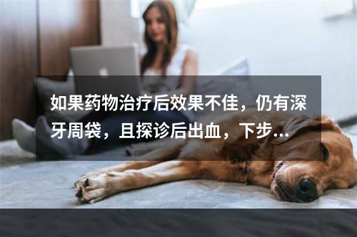 如果药物治疗后效果不佳，仍有深牙周袋，且探诊后出血，下步应采