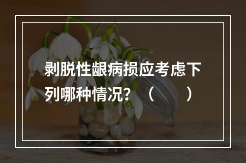 剥脱性龈病损应考虑下列哪种情况？（　　）