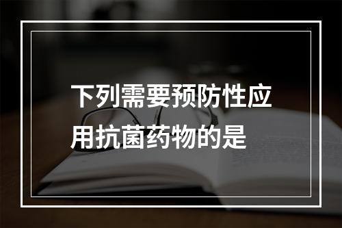 下列需要预防性应用抗菌药物的是