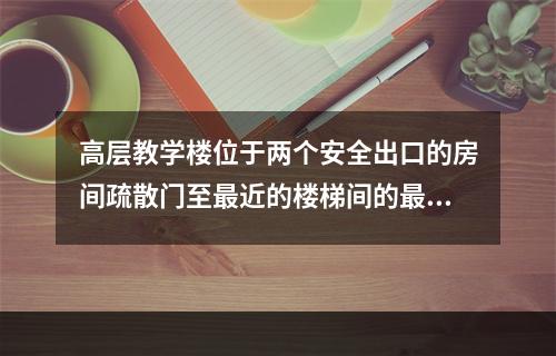 高层教学楼位于两个安全出口的房间疏散门至最近的楼梯间的最大距