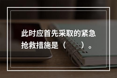 此时应首先采取的紧急抢救措施是（　　）。