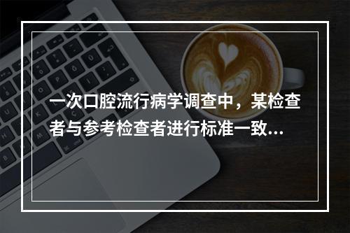 一次口腔流行病学调查中，某检查者与参考检查者进行标准一致性试