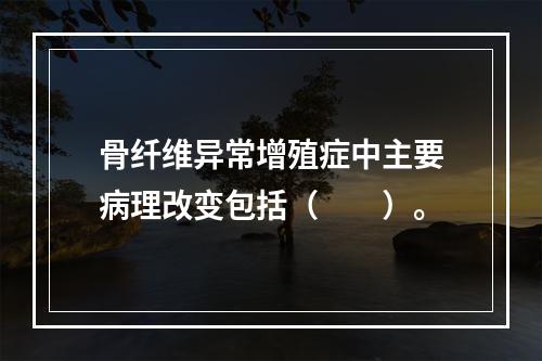 骨纤维异常增殖症中主要病理改变包括（　　）。