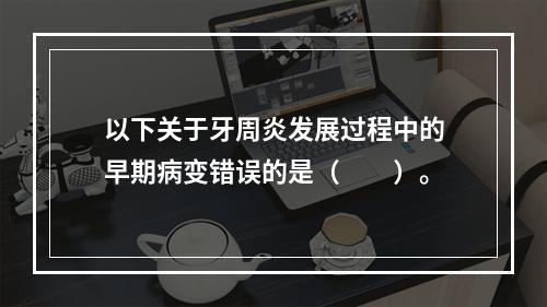 以下关于牙周炎发展过程中的早期病变错误的是（　　）。