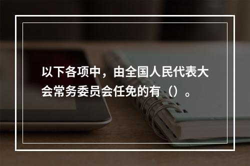 以下各项中，由全国人民代表大会常务委员会任免的有（）。