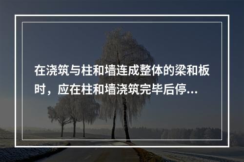 在浇筑与柱和墙连成整体的梁和板时，应在柱和墙浇筑完毕后停歇（