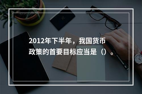 2012年下半年，我国货币政策的首要目标应当是（）。