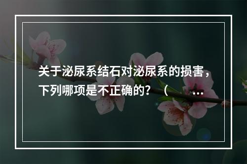 关于泌尿系结石对泌尿系的损害，下列哪项是不正确的？（　　）