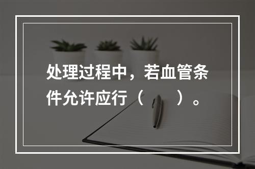 处理过程中，若血管条件允许应行（　　）。