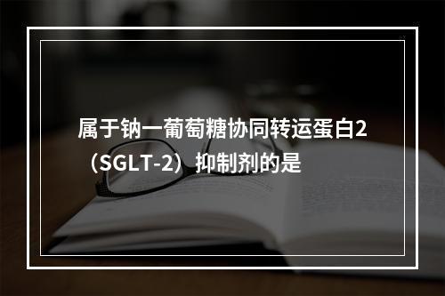 属于钠一葡萄糖协同转运蛋白2（SGLT-2）抑制剂的是