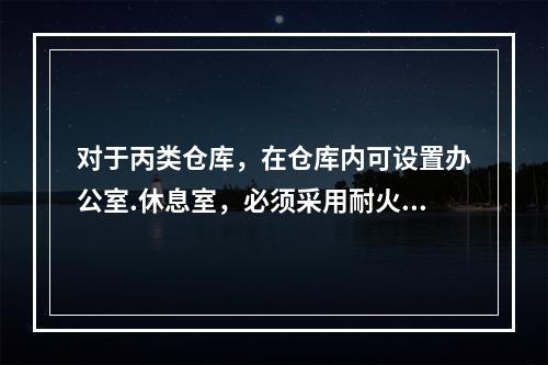 对于丙类仓库，在仓库内可设置办公室.休息室，必须采用耐火极限