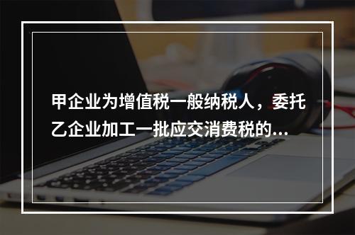 甲企业为增值税一般纳税人，委托乙企业加工一批应交消费税的W材