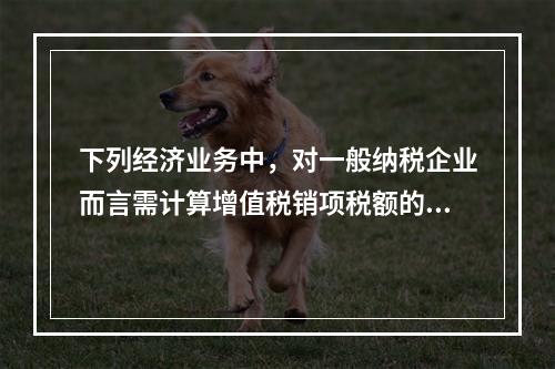 下列经济业务中，对一般纳税企业而言需计算增值税销项税额的有（