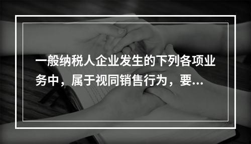 一般纳税人企业发生的下列各项业务中，属于视同销售行为，要计算