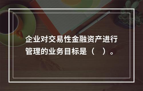 企业对交易性金融资产进行管理的业务目标是（　）。