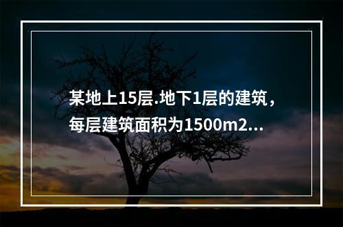 某地上15层.地下1层的建筑，每层建筑面积为1500m2，建