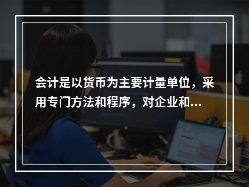 会计是以货币为主要计量单位，采用专门方法和程序，对企业和行政