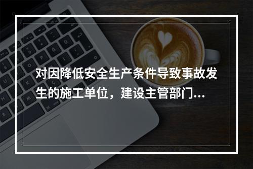 对因降低安全生产条件导致事故发生的施工单位，建设主管部门应当