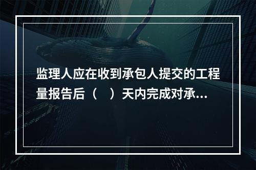 监理人应在收到承包人提交的工程量报告后（　）天内完成对承包人