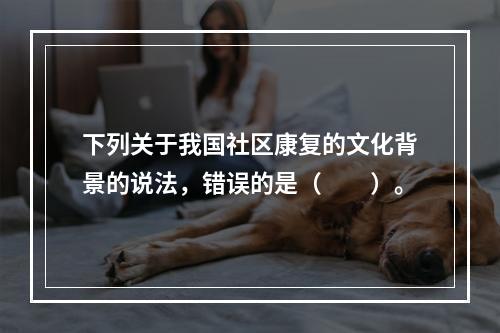 下列关于我国社区康复的文化背景的说法，错误的是（　　）。