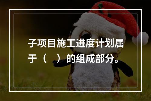 子项目施工进度计划属于（　）的组成部分。