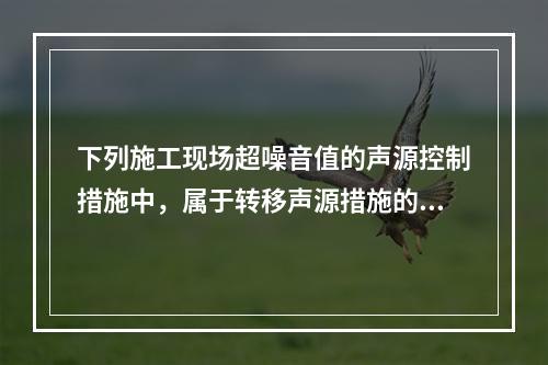 下列施工现场超噪音值的声源控制措施中，属于转移声源措施的是（